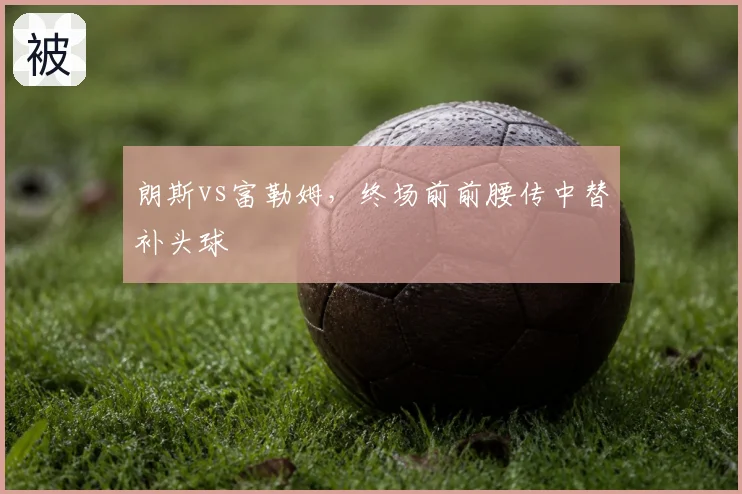 朗斯vs富勒姆，终场前前腰传中替补头球